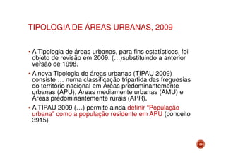 TIPOLOGIA DE ÁREAS URBANAS, 2009
A Tipologia de áreas urbanas, para fins estatísticos, foi
objeto de revisão em 2009. (…)substituindo a anterior
versão de 1998.
A nova Tipologia de áreas urbanas (TIPAU 2009)
consiste … numa classificação tripartida das freguesias
do território nacional em Áreas predominantemente
urbanas (APU), Áreas mediamente urbanas (AMU) e
Áreas predominantemente rurais (APR).
A TIPAU 2009 (…) permite ainda definir “População
urbana” como a população residente em APU (conceito
3915)

28

 