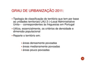 GRAU DE URBANIZAÇÃO 2011:
Tipologia de classificação do território que tem por base
as unidades territoriais LAU 2 («Local Administrative
Units» - correspondentes às freguesias em Portugal
Utiliza, essencialmente, os critérios de densidade e
dimensão populacional
Reparte o território em:
áreas densamente povoadas
áreas medianamente povoadas
áreas pouco povoadas
29

 