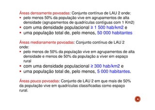 Áreas densamente povoadas: Conjunto contínuo de LAU 2 onde:
pelo menos 50% da população vive em agrupamentos de alta
densidade (agrupamentos de quadrículas contíguas com 1 Km2)

com uma densidade populacional ≥ 1 500 hab/km2 e
uma população total de, pelo menos, 50 000 habitantes
Áreas medianamente povoadas: Conjunto contínuo de LAU 2
onde:
pelo menos de 50% da população vive em agrupamentos de alta
densidade e menos de 50% da população a viver em espaço
rural

com uma densidade populacional ≥ 300 hab/km2 e
uma população total de, pelo menos, 5 000 habitantes.
Áreas pouco povoadas: Conjunto de LAU 2 em que mais de 50%
da população vive em quadrículas classificadas como espaço
rural.
30

 