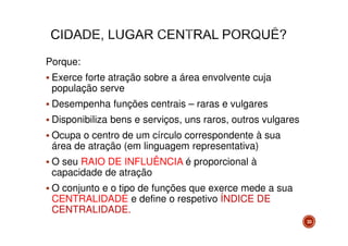 Porque:
Exerce forte atração sobre a área envolvente cuja
população serve
Desempenha funções centrais – raras e vulgares
Disponibiliza bens e serviços, uns raros, outros vulgares
Ocupa o centro de um círculo correspondente à sua
área de atração (em linguagem representativa)
O seu RAIO DE INFLUÊNCIA é proporcional à
capacidade de atração
O conjunto e o tipo de funções que exerce mede a sua
CENTRALIDADE e define o respetivo ÍNDICE DE
CENTRALIDADE.
33

 