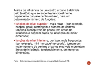 A área de influência de um centro urbano é definida
pelo território que se encontra funcionalmente
dependente daquele centro urbano, para um
determinado número de funções:
funções de nível superior - mais raras - (por exemplo,
hospital geral) restringem o número de centros
urbanos susceptíveis de possuírem áreas de
influência e definem áreas de influência de maior
dimensão;
funções de nível inferior e, por isso, mais frequentes
(por exemplo, mini mercado/mercearia), tornam um
maior número de centros urbanos elegíveis e projetam
áreas de influência, tendencialmente, de menores
dimensões.
Fonte – Sistema urbano: áreas de influência e marginalidade funcional, INE
36

 