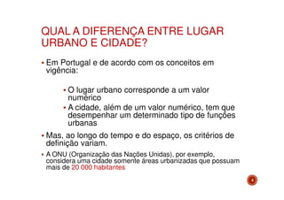 QUAL A DIFERENÇA ENTRE LUGAR
URBANO E CIDADE?
Em Portugal e de acordo com os conceitos em
vigência:
O lugar urbano corresponde a um valor
numérico
A cidade, além de um valor numérico, tem que
desempenhar um determinado tipo de funções
urbanas
Mas, ao longo do tempo e do espaço, os critérios de
definição variam.
A ONU (Organização das Nações Unidas), por exemplo,
considera uma cidade somente áreas urbanizadas que possuam
mais de 20 000 habitantes
4

 