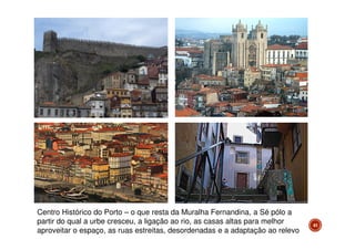 Centro Histórico do Porto – o que resta da Muralha Fernandina, a Sé pólo a
partir do qual a urbe cresceu, a ligação ao rio, as casas altas para melhor
aproveitar o espaço, as ruas estreitas, desordenadas e a adaptação ao relevo

41

 