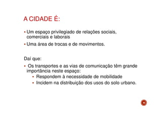 A CIDADE É:
Um espaço privilegiado de relações sociais,
comerciais e laborais
Uma área de trocas e de movimentos.
Daí que:
Os transportes e as vias de comunicação têm grande
importância neste espaço:
Respondem à necessidade de mobilidade
Incidem na distribuição dos usos do solo urbano.

42

 