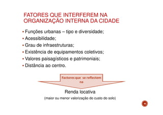 FATORES QUE INTERFEREM NA
ORGANIZAÇÃO INTERNA DA CIDADE
Funções urbanas – tipo e diversidade;
Acessibilidade;
Grau de infraestruturas;
Existência de equipamentos coletivos;
Valores paisagísticos e patrimoniais;
Distância ao centro.

Renda locativa
(maior ou menor valorização do custo do solo)
43

 