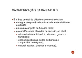 É a área central da cidade onde se concentram:
uma grande quantidade e diversidade de atividades
terciárias;
um vasto conjunto de funções raras;
os escalões mais elevados da decisão, ao nível:
administrativo (ministérios, tribunais, governos
municipais);
económico (bolsas, sedes de bancos e
companhias de seguros);
cultural (teatros, cinemas e museus).
44

 