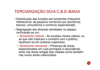 TERCIARIZAÇÃO DO/A C.B.D./BAIXA
Substituição das funções pré-existentes (industrial,
habitacional, de pequeno comércio) por escritórios,
bancos, consultórios e comércio especializado.
Segregação das diversas atividades no espaço,
verificando-se um:
Zonamento vertical – As funções menos nobres, ou
as que não implicam o contacto com o público,
localizam-se em andares superiores;
Zonamento horizontal – Presença de áreas
especializadas em ruas principais e secundárias,
tanto nas áreas antigas das cidades como também
nas novas áreas urbanizadas.
45

 