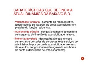 CARATERÍSTICAS QUE DEFINEM A
ATUAL DINÂMICA DA BAIXA/C.B.D.
Valorização fundiária - aumento da renda locativa,
(sobretudo se se tratarem de áreas apetecíveis) em
prejuízo da função residencial.
Aumento do trânsito - congestionamento do centro e
consequente diminuição da acessibilidade relativa.
Menor atratividade - deslocalização das funções
comerciais e de sedes de empresas e de serviços de
administração por perda de acessibilidade (excesso
de veículos, congestionamento agravado nas horas
de ponta e dificuldade de estacionamento).
46

 