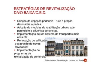 ESTRATÉGIAS DE REVITALIZAÇÃO
DA/O BAIXA/C.B.D.
Criação de espaços pedonais - ruas e praças
destinadas a peões.
Adoção de medidas de reabilitação urbana que
potenciem a afluência de turistas.
Implementação de um sistema de transportes mais
eficiente;
Renovação do edificado
e a atração de novas
atividades;
Implementação de
programas de
revitalização do comércio.
Pátio Luso – Reabilitação Urbana no Porto

48

 