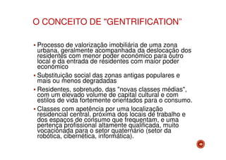 O CONCEITO DE "GENTRIFICATION”
Processo de valorização imobiliária de uma zona
urbana, geralmente acompanhada da deslocação dos
residentes com menor poder económico para outro
local e da entrada de residentes com maior poder
económico
Substituição social das zonas antigas populares e
mais ou menos degradadas
Residentes, sobretudo, das "novas classes médias",
com um elevado volume de capital cultural e com
estilos de vida fortemente orientados para o consumo.
Classes com apetência por uma localização
residencial central, próxima dos locais de trabalho e
dos espaços de consumo que frequentam, e uma
pertença profissional altamente qualificada, muito
vocacionada para o setor quaternário (setor da
robótica, cibernética, informática).
49

 