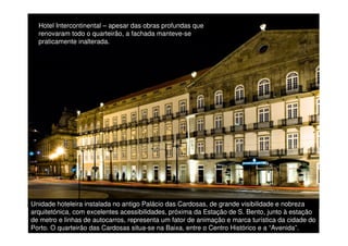 Hotel Intercontinental – apesar das obras profundas que
renovaram todo o quarteirão, a fachada manteve-se
praticamente inalterada.

Unidade hoteleira instalada no antigo Palácio das Cardosas, de grande visibilidade e nobreza
arquitetónica, com excelentes acessibilidades, próxima da Estação de S. Bento, junto à estação
de metro e linhas de autocarros, representa um fator de animação e marca turística da cidade 52
do
Porto. O quarteirão das Cardosas situa-se na Baixa, entre o Centro Histórico e a “Avenida”.

 