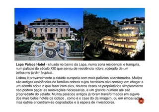 Lapa Palace Hotel - situado no bairro da Lapa, numa zona residencial e tranquila,
num palácio do século XIX que serviu de residência nobre, rodeado de um
belíssimo jardim tropical.
Lisboa é provavelmente a cidade europeia com mais palácios abandonados. Muitos
são antigas residências de famílias nobres cujos herdeiros não conseguem chegar a
um acordo sobre o que fazer com eles, noutros casos os proprietários simplesmente
não podem pagar as renovações necessárias, e um grande número até são
propriedade do estado. Muitos palácios antigos já foram transformados em alguns
dos mais belos hotéis da cidade , como é o caso do da imagem, ou em embaixadas,
53
mas outros encontram-se degradados e à espera de investidores.

 