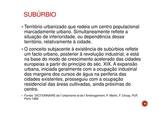 SUBÚRBIO
Território urbanizado que rodeia um centro populacional
marcadamente urbano. Simultaneamente reflete a
situação de inferioridade, ou dependência desse
território, relativamente à cidade.
O conceito subjacente à existência de subúrbios reflete
um facto urbano, posterior à revolução industrial, e está
na base do modo de crescimento acelerado das cidades
europeias a partir do princípio do séc. XIX. A expansão
urbana, iniciada geralmente com a ocupação industrial
das margens dos cursos de água na periferia das
cidades existentes, prosseguiu com a ocupação
residencial das áreas cultivadas, ainda próximas do
centro.
Fontes DICTIONNAIRE de l`Urbanisme et de l`Aménagement, P. Merlin, F. Choay, PUF,
Paris 1988.
56

 