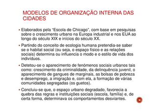 MODELOS DE ORGANIZAÇÃO INTERNA DAS
CIDADES
Elaborados pela “Escola de Chicago”, com base em pesquisas
sobre o crescimento urbano na Europa industrial e nos EUA ao
longo do século XIX e inícios do século XX.
Partindo do conceito de ecologia humana pretendia-se saber
se o habitat social (ou seja, o espaço físico e as relações
sociais) determina ou influencia o modo e o estilo de vida dos
indivíduos.
Detetou-se o aparecimento de fenómenos sociais urbanos tais
como: crescimento da criminalidade, da delinquência juvenil, o
aparecimento de gangues de marginais, as bolsas de pobreza
e desemprego, a imigração e, com ela, a formação de várias
comunidades segregadas (os guetos).
Concluiu-se que, o espaço urbano degradado, favorecia a
quebra das regras e instituições sociais (escola, família) e, de
certa forma, determinava os comportamentos desviantes.

58

 