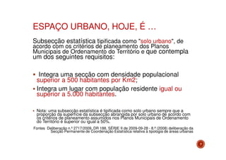ESPAÇO URBANO, HOJE, É …
Subsecção estatística tipificada como "solo urbano", de

acordo com os critérios de planeamento dos Planos
Municipais de Ordenamento do Território e que contempla

um dos seguintes requisitos:

Integra uma secção com densidade populacional
superior a 500 habitantes por Km2;
Integra um lugar com população residente igual ou
superior a 5.000 habitantes.
Nota: uma subsecção estatística é tipificada como solo urbano sempre que a
proporção da superfície da subsecção abrangida por solo urbano de acordo com
os critérios de planeamento assumidos nos Planos Municipais de Ordenamento
do Território é superior ou igual a 50%.
Fontes Deliberação n.º 2717/2009, DR 188, SÉRIE II de 2009-09-28 - 8.ª (2008) deliberação da
Secção Permanente de Coordenação Estatística relativa à tipologia de áreas urbanas
7

 