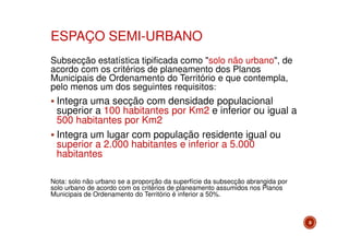 ESPAÇO SEMI-URBANO
Subsecção estatística tipificada como "solo não urbano", de
acordo com os critérios de planeamento dos Planos
Municipais de Ordenamento do Território e que contempla,
pelo menos um dos seguintes requisitos:

Integra uma secção com densidade populacional
superior a 100 habitantes por Km2 e inferior ou igual a
500 habitantes por Km2
Integra um lugar com população residente igual ou
superior a 2.000 habitantes e inferior a 5.000
habitantes
Nota: solo não urbano se a proporção da superfície da subsecção abrangida por
solo urbano de acordo com os critérios de planeamento assumidos nos Planos
Municipais de Ordenamento do Território é inferior a 50%.

8

 