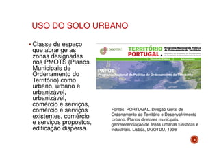 USO DO SOLO URBANO
Classe de espaço
que abrange as
zonas designadas
nos PMOTS (Planos
Municipais de
Ordenamento do
Território) como
urbano, urbano e
urbanizável,
urbanizável,
comércio e serviços,
comércio e serviços
existentes, comércio
e serviços propostos,
edificação dispersa.

Fontes PORTUGAL. Direção Geral de
Ordenamento do Território e Desenvolvimento
Urbano. Planos diretores municipais:
georeferenciação de áreas urbanas turísticas e
industriais. Lisboa, DGOTDU, 1998
9

 