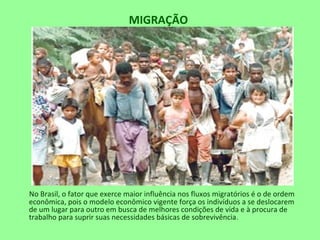 MIGRAÇÃO
No Brasil, o fator que exerce maior influência nos fluxos migratórios é o de ordem
econômica, pois o modelo econômico vigente força os indivíduos a se deslocarem
de um lugar para outro em busca de melhores condições de vida e à procura de
trabalho para suprir suas necessidades básicas de sobrevivência.
 
