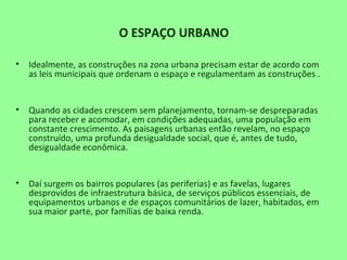 O ESPAÇO URBANO
• Idealmente, as construções na zona urbana precisam estar de acordo com
as leis municipais que ordenam o espaço e regulamentam as construções .
• Quando as cidades crescem sem planejamento, tornam-se despreparadas
para receber e acomodar, em condições adequadas, uma população em
constante crescimento. As paisagens urbanas então revelam, no espaço
construído, uma profunda desigualdade social, que é, antes de tudo,
desigualdade econômica.
• Daí surgem os bairros populares (as periferias) e as favelas, lugares
desprovidos de infraestrutura básica, de serviços públicos essenciais, de
equipamentos urbanos e de espaços comunitários de lazer, habitados, em
sua maior parte, por famílias de baixa renda.
 