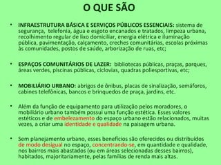 O QUE SÃO
• INFRAESTRUTURA BÁSICA E SERVIÇOS PÚBLICOS ESSENCIAIS: sistema de
segurança, telefonia, água e esgoto encanados e tratados, limpeza urbana,
recolhimento regular de lixo domiciliar, energia elétrica e iluminação
pública, pavimentação, calçamento, creches comunitárias, escolas próximas
às comunidades, postos de saúde, arborização de ruas, etc;
• ESPAÇOS COMUNITÁRIOS DE LAZER: bibliotecas públicas, praças, parques,
áreas verdes, piscinas públicas, ciclovias, quadras poliesportivas, etc;
• MOBILIÁRIO URBANO: abrigos de ônibus, placas de sinalização, semáforos,
cabines telefônicas, bancos e brinquedos de praça, jardins, etc.
• Além da função de equipamento para utilização pelos moradores, o
mobiliário urbano também possui uma função estética. Esses valores
estéticos e de embelezamento do espaço urbano estão relacionados, muitas
vezes, a criar uma identidade e qualidade na paisagem urbana.
• Sem planejamento urbano, esses benefícios são oferecidos ou distribuídos
de modo desigual no espaço, concentrando-se, em quantidade e qualidade,
nos bairros mais abastados (ou em áreas selecionadas desses bairros),
habitados, majoritariamente, pelas famílias de renda mais altas.
 