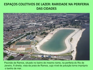 ESPAÇOS COLETIVOS DE LAZER: RARIDADE NA PERIFERIA
DAS CIDADES
Piscinão de Ramos, situado no bairro de mesmo nome, na periferia do Rio de
Janeiro. À direita, vista da praia de Ramos, cujo nível de poluição torna impróprio
o banho de mar.
 