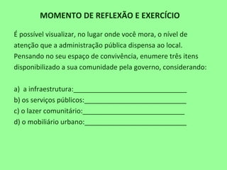 MOMENTO DE REFLEXÃO E EXERCÍCIO
É possível visualizar, no lugar onde você mora, o nível de
atenção que a administração pública dispensa ao local.
Pensando no seu espaço de convivência, enumere três itens
disponibilizado a sua comunidade pela governo, considerando:
a) a infraestrutura:______________________________
b) os serviços públicos:___________________________
c) o lazer comunitário:___________________________
d) o mobiliário urbano:___________________________
 