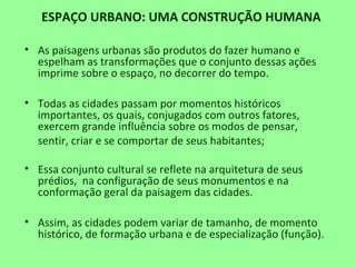ESPAÇO URBANO: UMA CONSTRUÇÃO HUMANA
• As paisagens urbanas são produtos do fazer humano e
espelham as transformações que o conjunto dessas ações
imprime sobre o espaço, no decorrer do tempo.
• Todas as cidades passam por momentos históricos
importantes, os quais, conjugados com outros fatores,
exercem grande influência sobre os modos de pensar,
sentir, criar e se comportar de seus habitantes;
• Essa conjunto cultural se reflete na arquitetura de seus
prédios, na configuração de seus monumentos e na
conformação geral da paisagem das cidades.
• Assim, as cidades podem variar de tamanho, de momento
histórico, de formação urbana e de especialização (função).
 