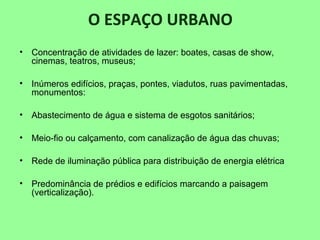 O ESPAÇO URBANO
• Concentração de atividades de lazer: boates, casas de show,
cinemas, teatros, museus;
• Inúmeros edifícios, praças, pontes, viadutos, ruas pavimentadas,
monumentos:
• Abastecimento de água e sistema de esgotos sanitários;
• Meio-fio ou calçamento, com canalização de água das chuvas;
• Rede de iluminação pública para distribuição de energia elétrica
• Predominância de prédios e edifícios marcando a paisagem
(verticalização).
 