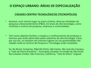 O ESPAÇO URBANO: ÁREAS DE ESPECIALIZAÇÃO
CIDADES CENTRO TECNOLÓGICOS (TECNOPÓLOS)
• Reúnem, num mesmo lugar ou áreas vizinhas, diversas atividades de
pesquisa e desenvolvimento (P&D), em áreas de alta tecnologia, como
institutos e centros de pesquisa, empresas e universidades.
• Tem como objetivo facilitar a criação e o melhoramento de produtos e
técnicas que serão absorvidos pelas indústrias de alta tecnologia. Estas,
por sua vez, se instalam nos mesmos lugares ou nas proximidades das
cidades onde os Centros de Pesquisa e Tecnologia estão instalados.
Ex: No Brasil: Campinas, Ribeirão Preto, São Carlos, São José dos Campos,
o “Vale do Silício brasileiro”, municípios situados no estado de São Paulo.
Nos Estados Unidos: São Francisco, Califórnia, “Vale do Silício” original.
 