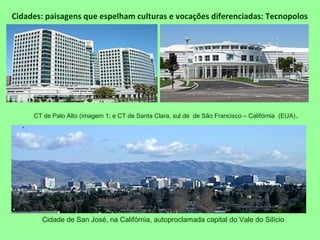 Cidades: paisagens que espelham culturas e vocações diferenciadas: Tecnopolos
Cidade de San José, na Califórnia, autoproclamada capital do Vale do Silício
.
CT de Palo Alto (imagem 1; e CT de Santa Clara, sul de de São Francisco – Califórnia (EUA).
 