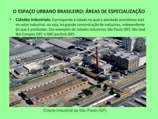 O ESPAÇO URBANO BRASILEIRO: ÁREAS DE ESPECIALIZAÇÃO
• Cidades industriais: Corresponde à cidade na qual a atividade econômica está
no setor industrial, ou seja, há grande concentração de indústrias, independente
do que é produzido. São exemplos de cidades industriais São Paulo (SP), São José
dos Campos (SP) e ABC paulista (SP).
Cidade Industrial de São Paulo (SP)
 