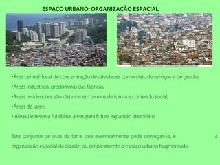 ESPAÇO URBANO: ORGANIZAÇÃO ESPACIAL
•Área central: local de concentração de atividades comerciais, de serviços e de gestão;
•Áreas industriais; predomínio das fábricas;
•Áreas residenciais: são distintas em termos de forma e conteúdo social;
•Áreas de lazer;
• Áreas de reserva fundiária: áreas para futura expansão imobiliária.
Este conjunto de usos da terra, que eventualmente pode conjugar-se, é a
organização espacial da cidade, ou simplesmente o espaço urbano fragmentado.
 