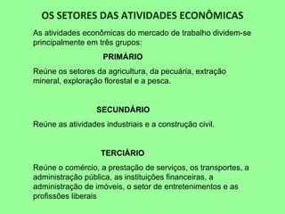 OS SETORES DAS ATIVIDADES ECONÔMICAS
As atividades econômicas do mercado de trabalho dividem-se
principalmente em três grupos:
PRIMÁRIO
Reúne os setores da agricultura, da pecuária, extração
mineral, exploração florestal e a pesca.
SECUNDÁRIO
Reúne as atividades industriais e a construção civil.
TERCIÁRIO
Reúne o comércio, a prestação de serviços, os transportes, a
administração pública, as instituições financeiras, a
administração de imóveis, o setor de entretenimentos e as
profissões liberais
 