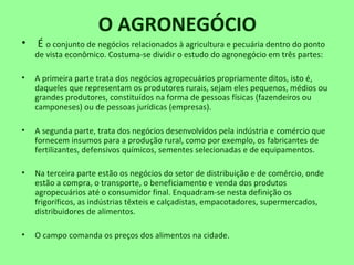 O AGRONEGÓCIO
• É o conjunto de negócios relacionados à agricultura e pecuária dentro do ponto
de vista econômico. Costuma-se dividir o estudo do agronegócio em três partes:
• A primeira parte trata dos negócios agropecuários propriamente ditos, isto é,
daqueles que representam os produtores rurais, sejam eles pequenos, médios ou
grandes produtores, constituídos na forma de pessoas físicas (fazendeiros ou
camponeses) ou de pessoas jurídicas (empresas).
• A segunda parte, trata dos negócios desenvolvidos pela indústria e comércio que
fornecem insumos para a produção rural, como por exemplo, os fabricantes de
fertilizantes, defensivos químicos, sementes selecionadas e de equipamentos.
• Na terceira parte estão os negócios do setor de distribuição e de comércio, onde
estão a compra, o transporte, o beneficiamento e venda dos produtos
agropecuários até o consumidor final. Enquadram-se nesta definição os
frigoríficos, as indústrias têxteis e calçadistas, empacotadores, supermercados,
distribuidores de alimentos.
• O campo comanda os preços dos alimentos na cidade.
 