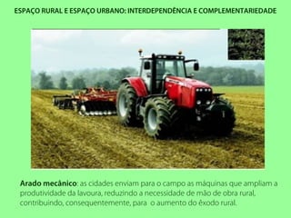ESPAÇO RURAL E ESPAÇO URBANO: INTERDEPENDÊNCIA E COMPLEMENTARIEDADE
Arado mecânico: as cidades enviam para o campo as máquinas que ampliam a
produtividade da lavoura, reduzindo a necessidade de mão de obra rural,
contribuindo, consequentemente, para o aumento do êxodo rural.
 