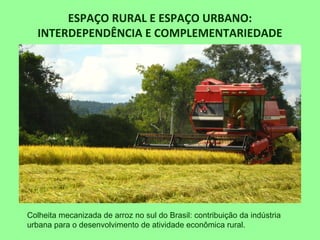 ESPAÇO RURAL E ESPAÇO URBANO:
INTERDEPENDÊNCIA E COMPLEMENTARIEDADE
• Cultivo mecanizado de arroz no sul do Brasil
Colheita mecanizada de arroz no sul do Brasil: contribuição da indústria
urbana para o desenvolvimento de atividade econômica rural.
 