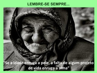 “Se a idade enruga a pele, a falta de algum projeto
de vida enruga a alma”
LEMBRE-SE SEMPRE...
 