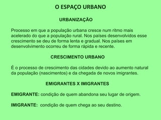 O ESPAÇO URBANO
URBANIZAÇÃO
Processo em que a população urbana cresce num ritmo mais
acelerado do que a população rural. Nos países desenvolvidos esse
crescimento se deu de forma lenta e gradual. Nos países em
desenvolvimento ocorreu de forma rápida e recente.
CRESCIMENTO URBANO
É o processo de crescimento das cidades devido ao aumento natural
da população (nascimentos) e da chegada de novos imigrantes.
EMIGRANTES X IMIGRANTES
EMIGRANTE: condição de quem abandona seu lugar de origem.
IMIGRANTE: condição de quem chega ao seu destino.
 