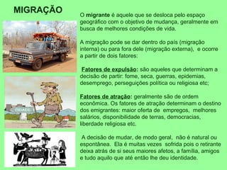 O migrante é aquele que se desloca pelo espaço
geográfico com o objetivo de mudança, geralmente em
busca de melhores condições de vida.
A migração pode se dar dentro do país (migração
interna) ou para fora dele (migração externa), e ocorre
a partir de dois fatores:
Fatores de expulsão: são aqueles que determinam a
decisão de partir: fome, seca, guerras, epidemias,
desemprego, perseguições política ou religiosa etc;
Fatores de atração: geralmente são de ordem
econômica. Os fatores de atração determinam o destino
dos emigrantes: maior oferta de empregos, melhores
salários, disponibilidade de terras, democracias,
liberdade religiosa etc.
A decisão de mudar, de modo geral, não é natural ou
espontânea. Ela é muitas vezes sofrida pois o retirante
deixa atrás de si seus maiores afetos, a família, amigos
e tudo aquilo que até então lhe deu identidade.
MIGRAÇÃO
 