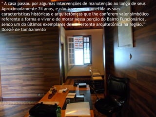 “ A casa passou por algumas intervenções de manutenção ao longo de seus 
Aproximadamente 74 anos, e não teve comprometida as suas características históricas e arquitetônicas que lhe conferem valor simbólico referente a forma e viver e de morar nessa porção do Bairro Funcionários, sendo um do últimos exemplares dessa vertente arquitetônica na região.” 
Dossiê de tombamento  