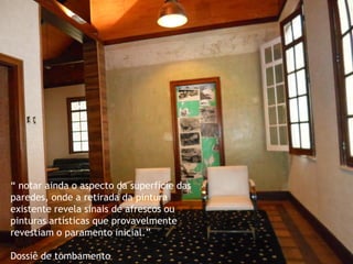 “ notar ainda o aspecto da superfície das paredes, onde a retirada da pintura existente revela sinais de afrescos ou pinturas artísticas que provavelmente revestiam o paramento inicial.” 
Dossiê de tombamento  