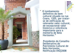 “ O tombamento definitivo do bem cultural situado na rua Ceara, 1205, por tratar- se de edificação de relevante valor cultural, de excepcional valor histórico e referência importante para a memória de Belo Horizonte.” 
Presidente do Conselho Deliberativo do Patrimônio Cultural de Belo Horizonte, Notificação 042[2008  