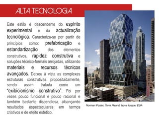 Este estilo é descendente do espírito
experimental e da actualização
tecnológica. Caracteriza-se por partir de
princípios como: prefabricação e
estandartização dos elementos
construtivos, rapidez construtiva e
soluções técnico-formais arrojadas, utilizando
materiais e recursos técnicos
avançados. Deixou à vista as complexas
estruturas construtivas propositadamente,
sendo assim tratada como um
“exibicionismo construtivo”. Foi por
vezes pouco funcional e pouco racional e
também bastante dispendiosa, alcançando
resultados espectaculares em termos
criativos e de efeito estético.
Norman Foster, Torre Hearst, Nova Iorque, EUA
Alta tecnologia
 