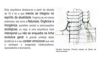 Esta arquitetura destaca-se a partir da década
de 70 e foi a que menos se integrou no
espírito da atualidade. Inspirou-se em áreas
exteriores, tais como a Natureza, Orgânica e
Inorgânica, questões sociais e preocupações
ecológicas, ou seja, é uma arquitetura mais
intemporal que não se enquadra na linha
evolutiva geral. A grande unidade desta
tendência é o seu caráter emocional que veio
o contrapor o exagerado intelectualismo,
racionalismo e tecnicismo. Gunther Domenig, Primeiro esboço do Banco de
Viena-Favortien
 