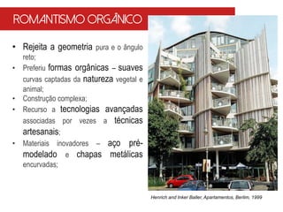 • Rejeita a geometria pura e o ângulo
reto;
• Preferiu formas orgânicas – suaves
curvas captadas da natureza vegetal e
animal;
• Construção complexa;
• Recurso a tecnologias avançadas
associadas por vezes a técnicas
artesanais;
• Materiais inovadores – aço pré-
modelado e chapas metálicas
encurvadas;
Henrich and Inker Baller, Apartamentos, Berlim, 1999
Romantismo Orgânico
 