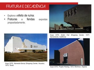 • Explora o efeito de ruína;
• Fraturas e fendas expostas
propositadamente;
Gupo SITE, Arden Fair Shopping Center, 1977,
Sacramento, Califórnia
Fratura e decadência
Gupo SITE, Alameda-Genoa Shopping Center, Houston,
1975, Texas
Gupo SITE, Projeto Peeling, 1972, Richmon, Virgínia
 