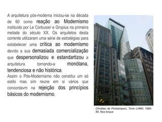 A arquitetura pós-moderna iniciou-se na década
de 60 como reação ao Modernismo
instituído por Le Corbusier e Gropius na primeira
metade do século XX. Os arquitetos desta
corrente utilizaram uma série de estratégias para
estabelecer uma crítica ao modernismo
devido a sua demasiada comercialização
que despersonalizou e estandartizou a
arquitetura tornando-a monótana,
tendenciosa e não histórica.
Assim o Pós-Modernismo não constitui um só
estilo mas sim reune em si vários que
concordavm na rejeição dos princípios
básicos do modernismo.
Christian de Portzamparc, Torre LVMH, 1995-
99, Noa Iorque
 
