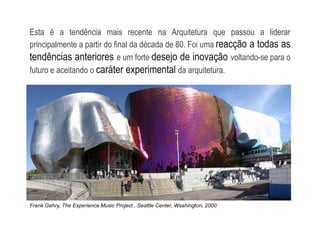 Esta é a tendência mais recente na Arquitetura que passou a liderar
principalmente a partir do final da década de 80. Foi uma reacção a todas as
tendências anteriores e um forte desejo de inovação voltando-se para o
futuro e aceitando o caráter experimental da arquitetura.
Frank Gehry, The Experience Music Project , Seattle Center, Washington, 2000
 