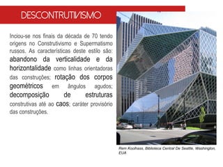 Inciou-se nos finais da década de 70 tendo
origens no Construtivismo e Supermatismo
russos. As características deste estilo são:
abandono da verticalidade e da
horizontalidade como linhas orientadoras
das construções; rotação dos corpos
geométricos em ângulos agudos;
decomposição de estruturas
construtivas até ao caos; caráter provisório
das construções.
Descontrutivismo
Rem Koolhass, Biblioteca Central De Seattle, Washington,
EUA
 