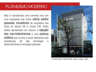 Não é considerado uma corrente mas sim
uma expressão que reúne vários estilos
pessoais inovadores de arquitetos dos
finais do século XX e inícios XXI. Estes
estilos apresentam em comum a rejeição
dos neo-historicismos e uma postura
eclética que os leva a reunir elementos das
arquiteturas de alta tecnologia e
desconstrutivas e inovações pessoas.
Pluralismo Moderno
Fumihito Maki, Hillside West, Tóquio, Japão, 1998
 